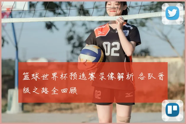 篮球世界杯预选赛录像解析 各队晋级之路全回顾