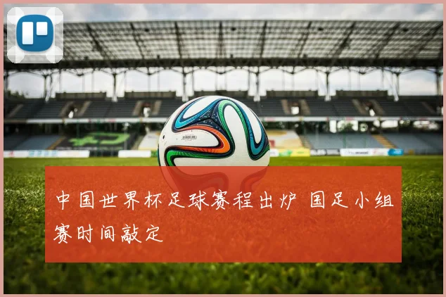 中国世界杯足球赛程出炉 国足小组赛时间敲定